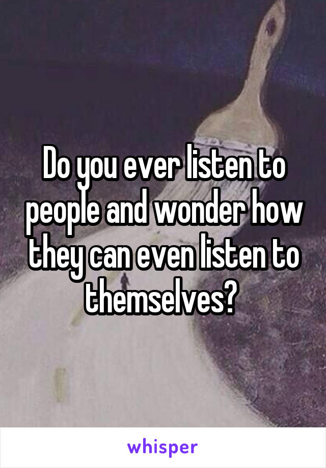 Do you ever listen to people and wonder how they can even listen to themselves? 