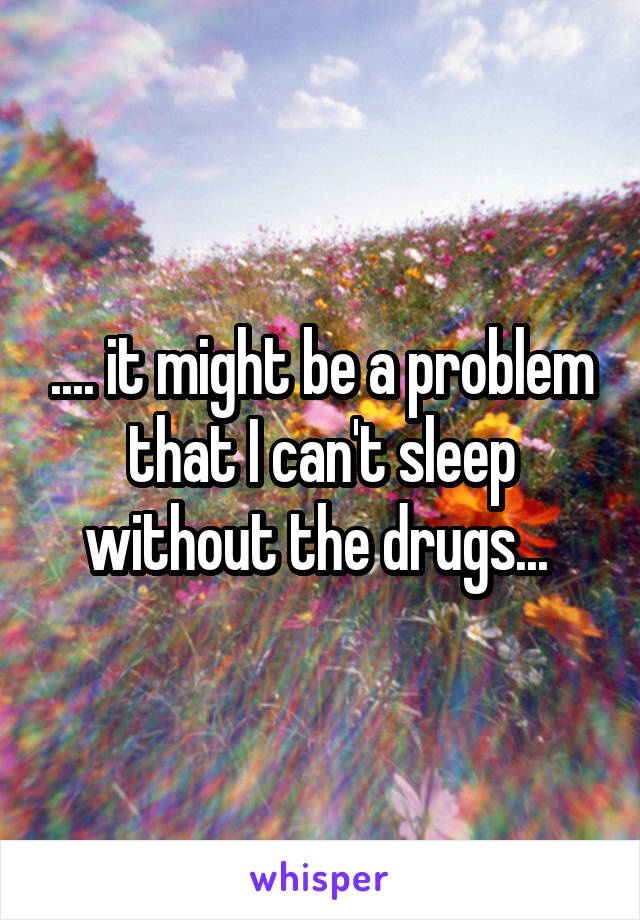 .... it might be a problem that I can't sleep without the drugs... 