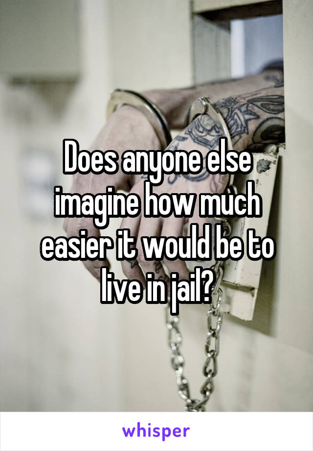 Does anyone else imagine how much easier it would be to live in jail?