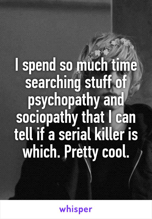 I spend so much time searching stuff of psychopathy and sociopathy that I can tell if a serial killer is which. Pretty cool.