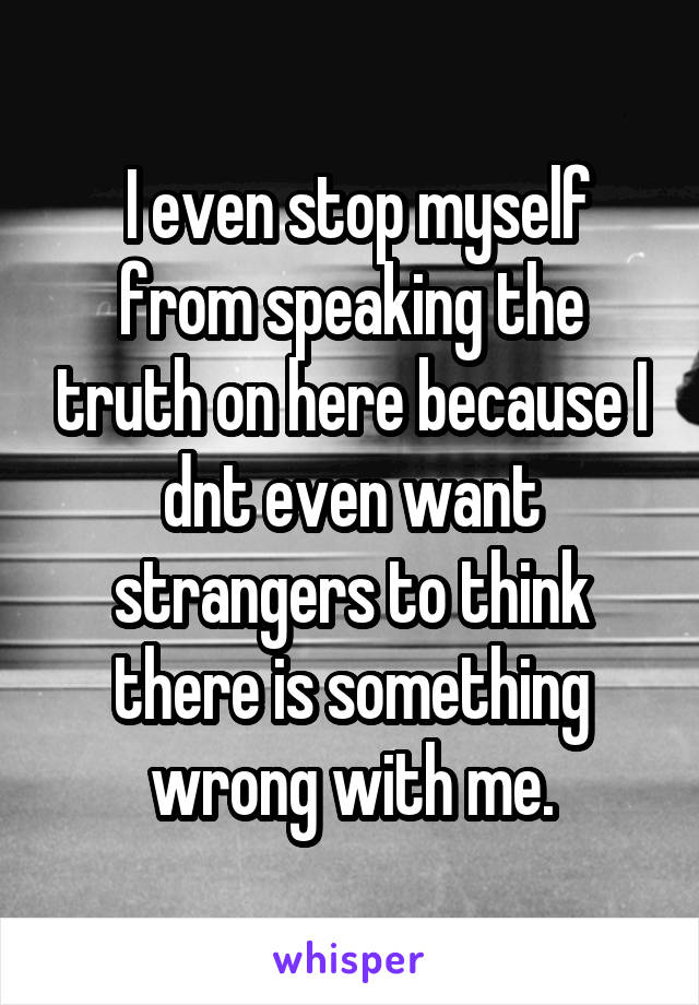  I even stop myself from speaking the truth on here because I dnt even want strangers to think there is something wrong with me.