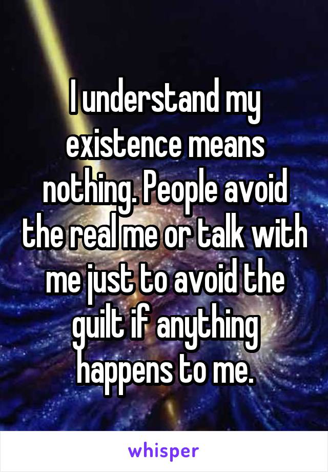 I understand my existence means nothing. People avoid the real me or talk with me just to avoid the guilt if anything happens to me.