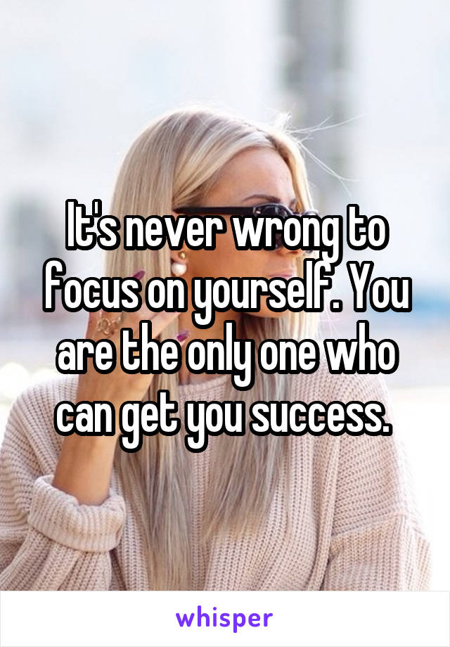 It's never wrong to focus on yourself. You are the only one who can get you success. 