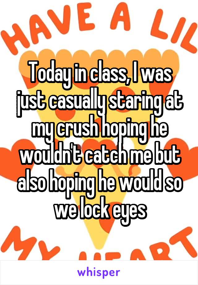 Today in class, I was just casually staring at my crush hoping he wouldn't catch me but also hoping he would so we lock eyes