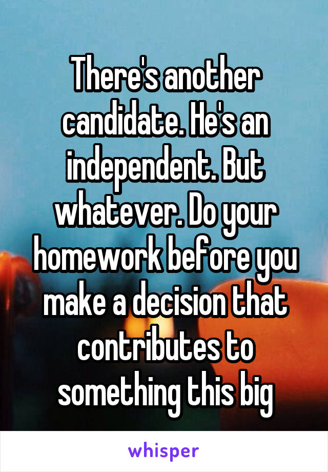 There's another candidate. He's an independent. But whatever. Do your homework before you make a decision that contributes to something this big