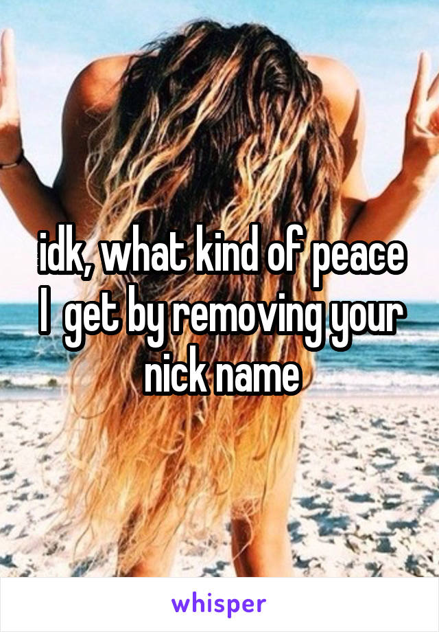 idk, what kind of peace
I  get by removing your nick name