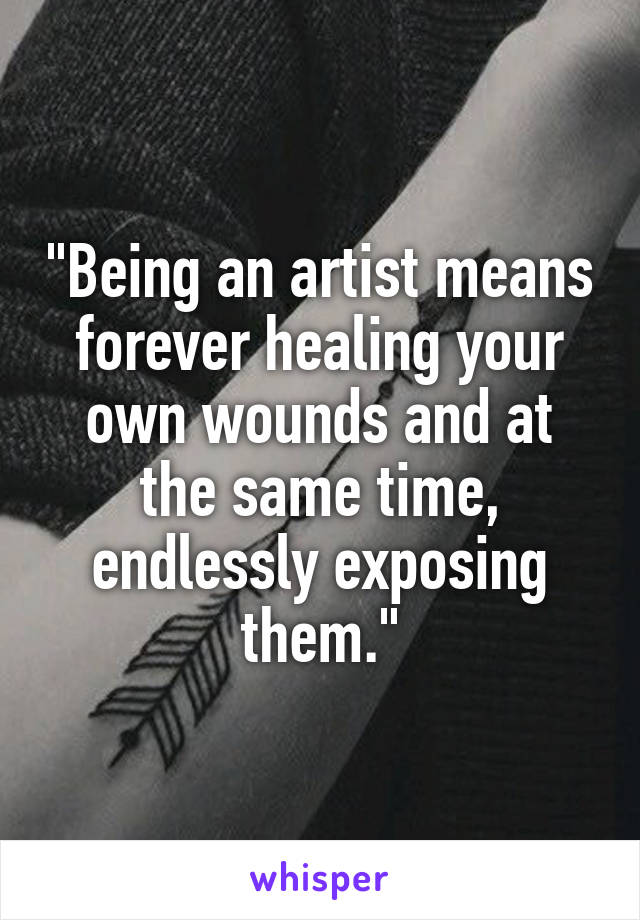 "Being an artist means forever healing your own wounds and at the same time, endlessly exposing them."