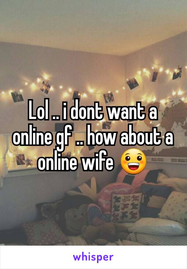 Lol .. i dont want a online gf .. how about a online wife 😀