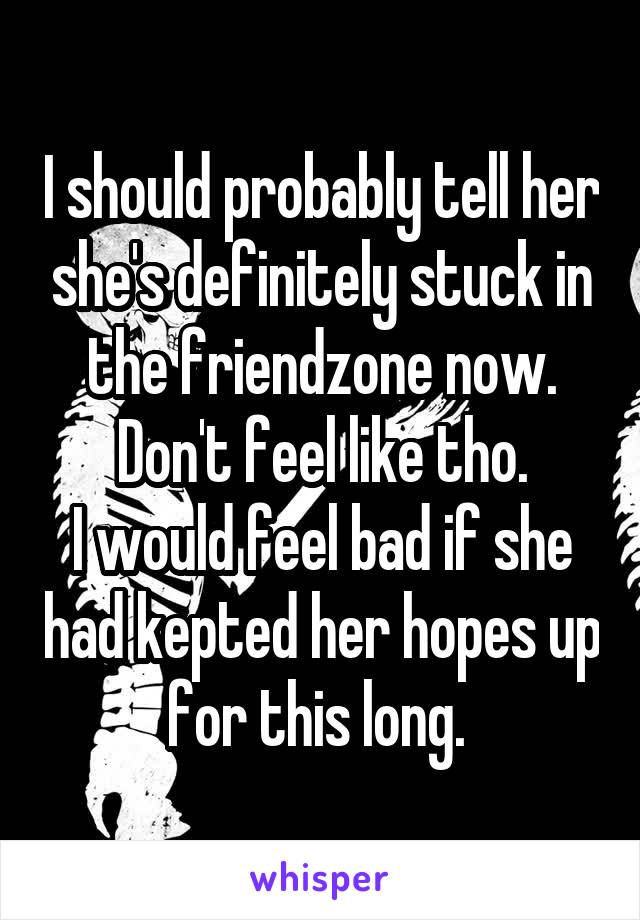 I should probably tell her she's definitely stuck in the friendzone now.
Don't feel like tho.
I would feel bad if she had kepted her hopes up for this long. 