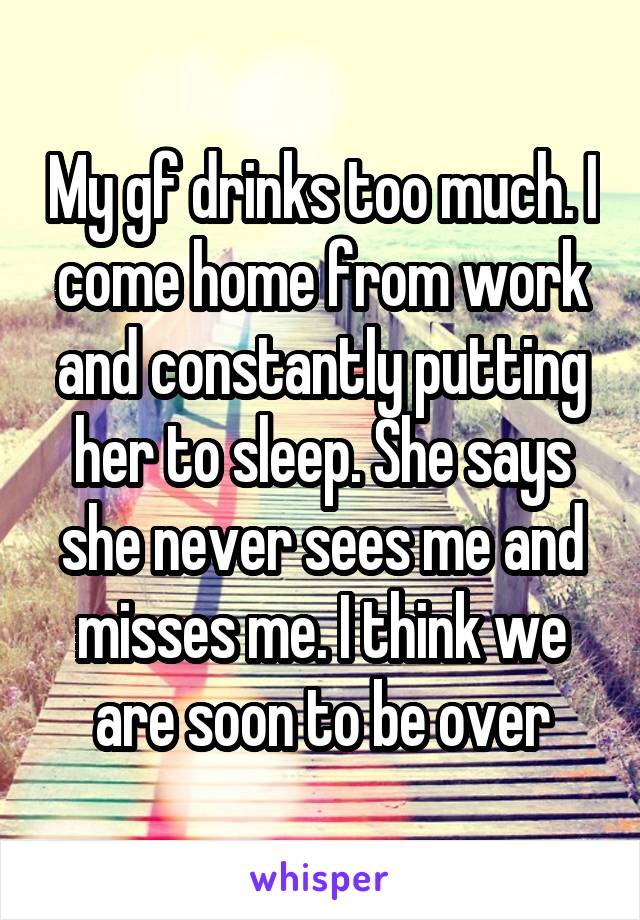 My gf drinks too much. I come home from work and constantly putting her to sleep. She says she never sees me and misses me. I think we are soon to be over