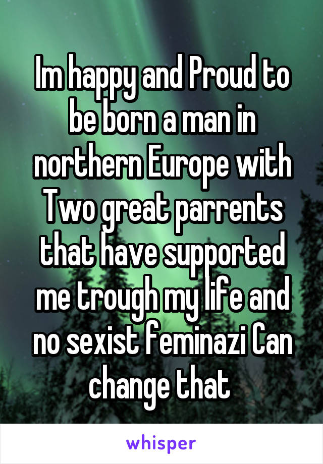 Im happy and Proud to be born a man in northern Europe with Two great parrents that have supported me trough my life and no sexist feminazi Can change that 