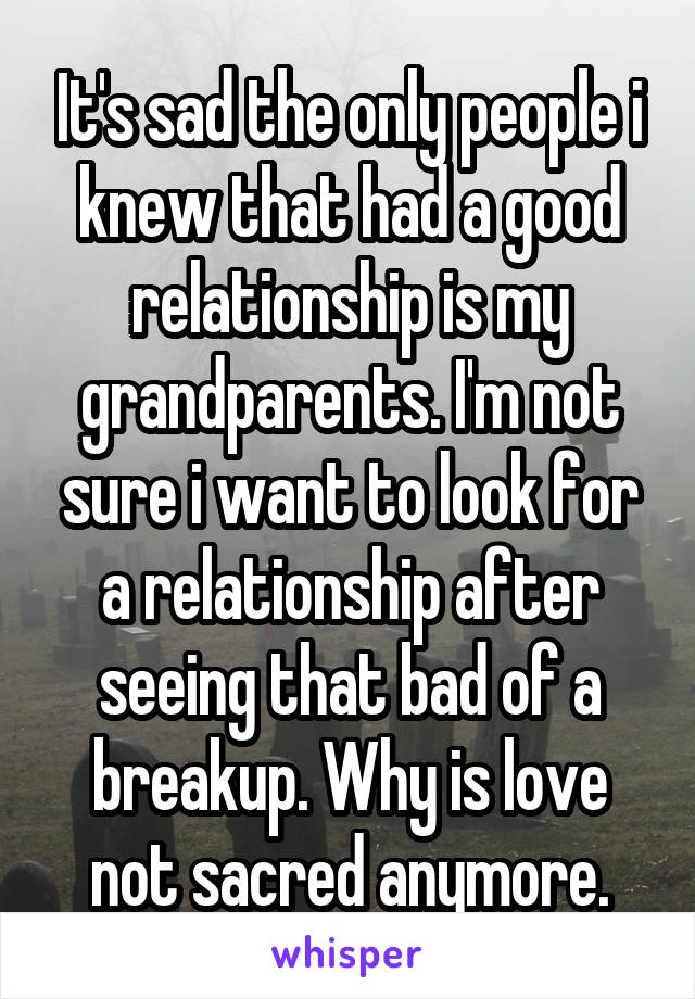 It's sad the only people i knew that had a good relationship is my grandparents. I'm not sure i want to look for a relationship after seeing that bad of a breakup. Why is love not sacred anymore.