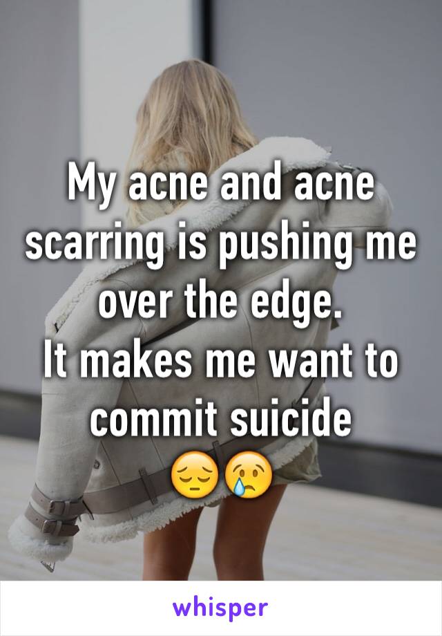 My acne and acne scarring is pushing me over the edge. 
It makes me want to commit suicide
😔😢