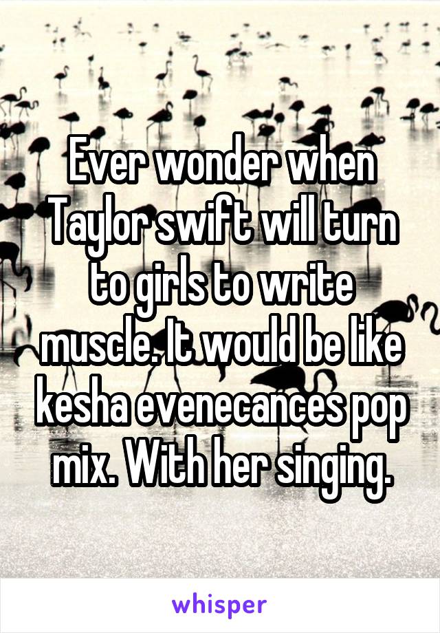 Ever wonder when Taylor swift will turn to girls to write muscle. It would be like kesha evenecances pop mix. With her singing.