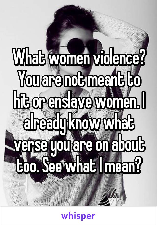 What women violence? You are not meant to hit or enslave women. I already know what verse you are on about too. See what I mean?