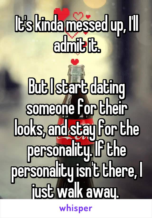 It's kinda messed up, I'll admit it.

But I start dating someone for their looks, and stay for the personality. If the personality isn't there, I just walk away. 