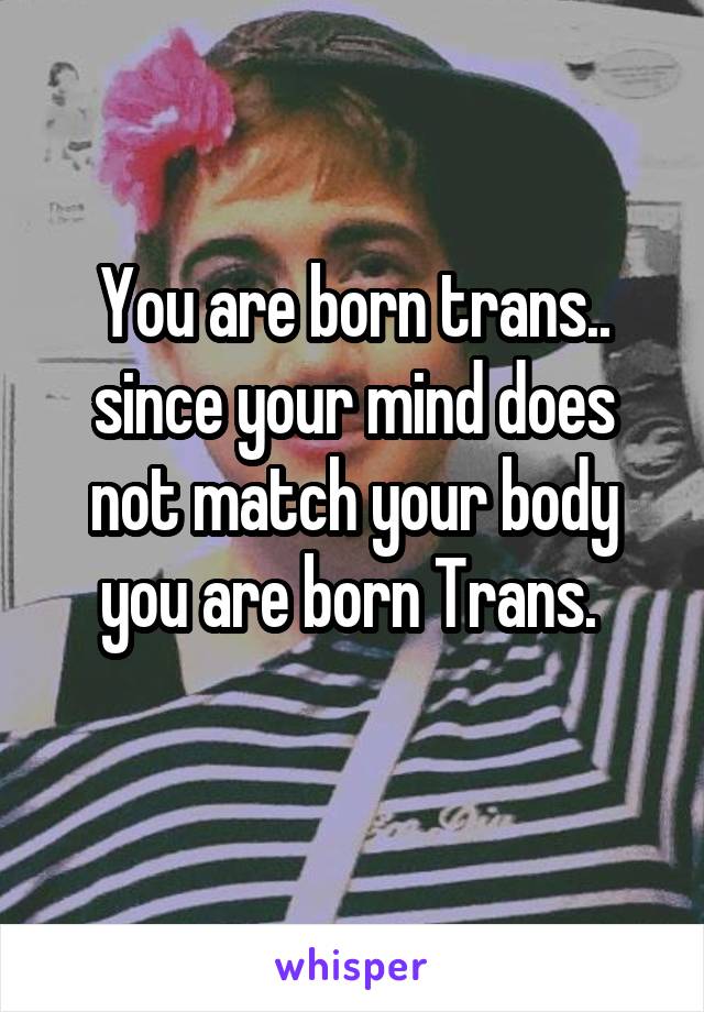 You are born trans.. since your mind does not match your body you are born Trans. 
