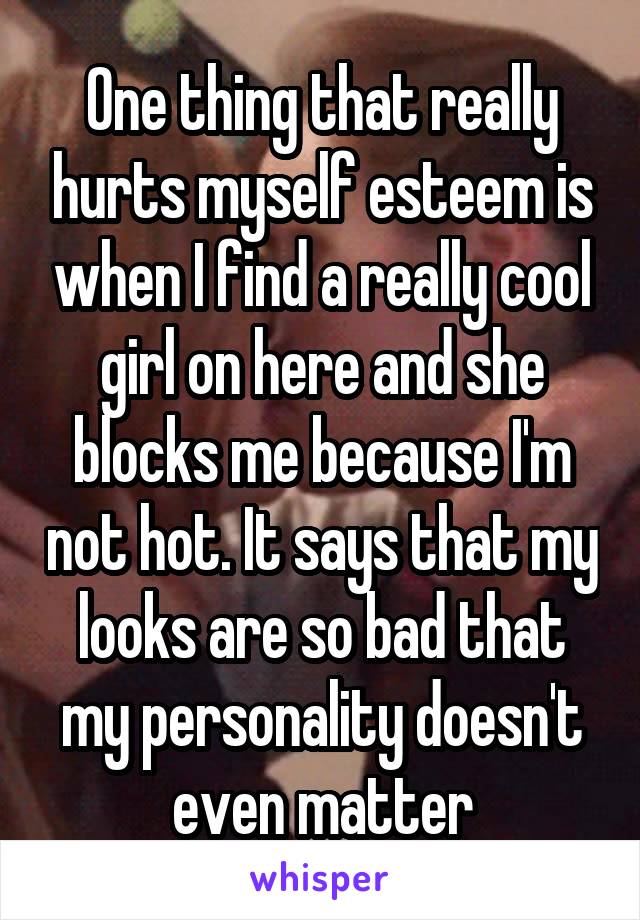 One thing that really hurts myself esteem is when I find a really cool girl on here and she blocks me because I'm not hot. It says that my looks are so bad that my personality doesn't even matter