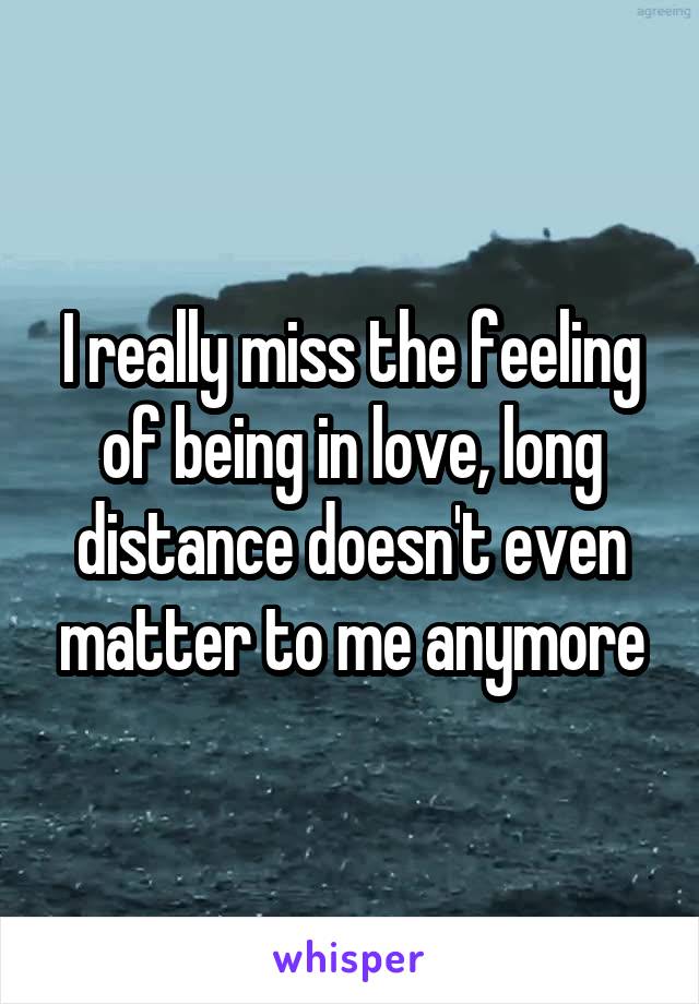 I really miss the feeling of being in love, long distance doesn't even matter to me anymore