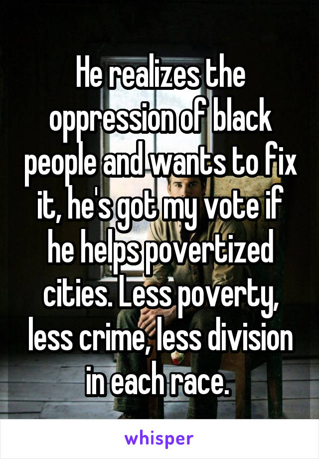 He realizes the oppression of black people and wants to fix it, he's got my vote if he helps povertized cities. Less poverty, less crime, less division in each race. 