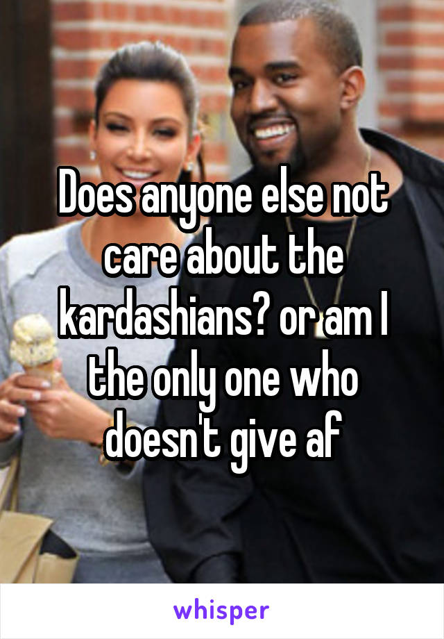 Does anyone else not care about the kardashians? or am I the only one who doesn't give af