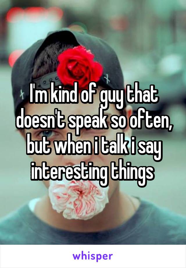 I'm kind of guy that doesn't speak so often, but when i talk i say interesting things 