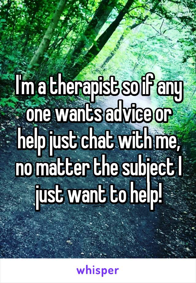 I'm a therapist so if any one wants advice or help just chat with me, no matter the subject I just want to help!