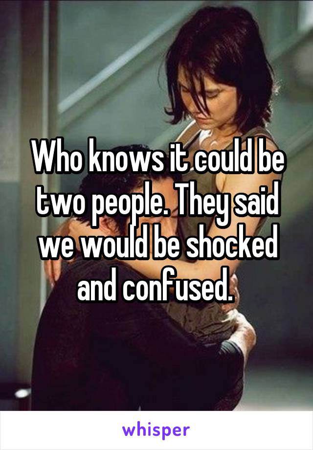 Who knows it could be two people. They said we would be shocked and confused. 