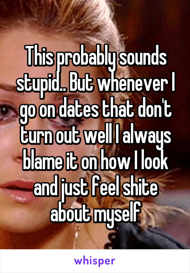 This probably sounds stupid.. But whenever I go on dates that don't turn out well I always blame it on how I look and just feel shite about myself