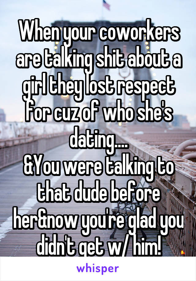 When your coworkers are talking shit about a girl they lost respect for cuz of who she's dating....
&You were talking to that dude before her&now you're glad you didn't get w/ him!