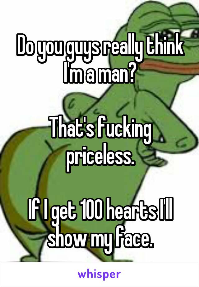 Do you guys really think I'm a man?

That's fucking priceless.

If I get 100 hearts I'll show my face.