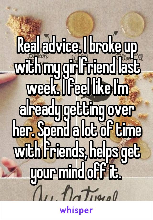 Real advice. I broke up with my girlfriend last week. I feel like I'm already getting over her. Spend a lot of time with friends, helps get your mind off it. 