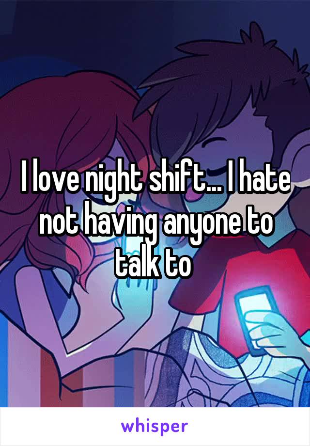 I love night shift... I hate not having anyone to talk to 