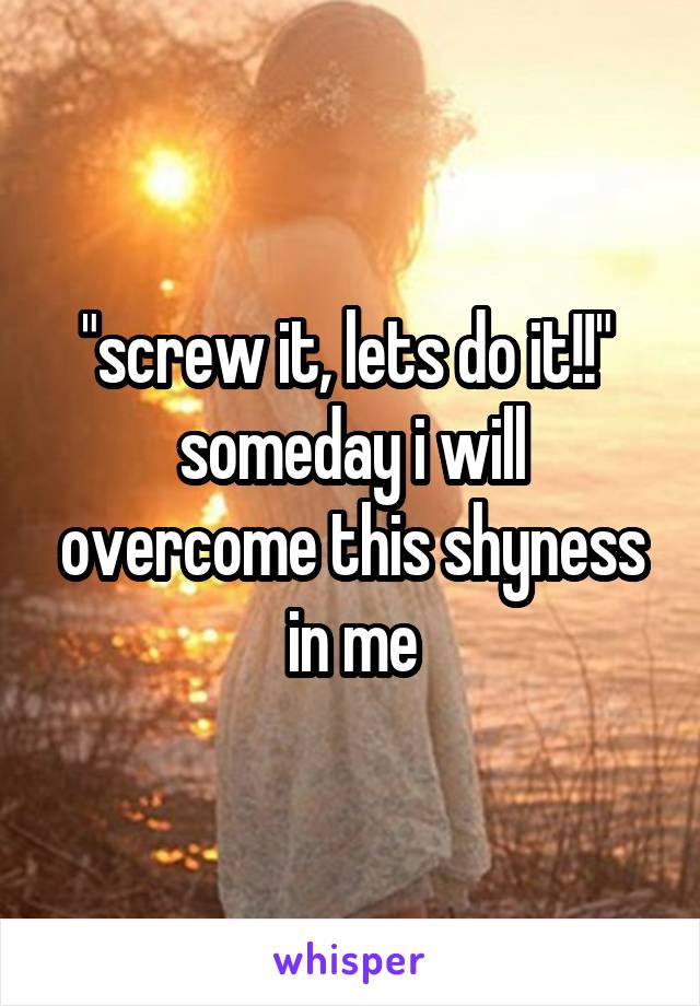 "screw it, lets do it!!" 
someday i will overcome this shyness in me