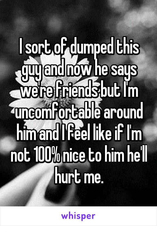 I sort of dumped this guy and now he says we're friends but I'm uncomfortable around him and I feel like if I'm not 100% nice to him he'll hurt me.