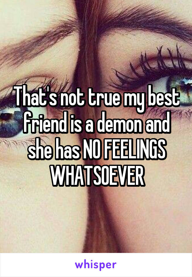 That's not true my best friend is a demon and she has NO FEELINGS WHATSOEVER