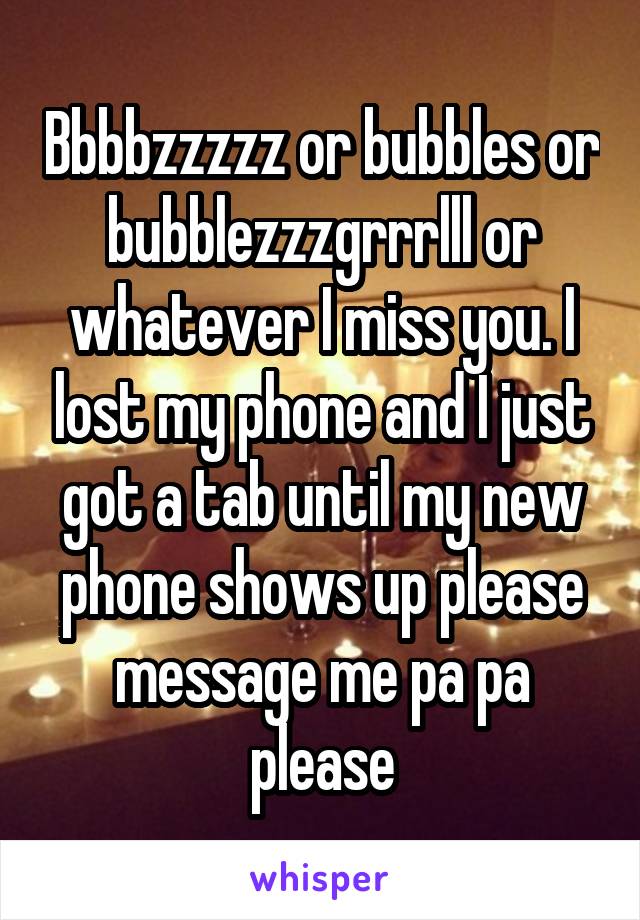 Bbbbzzzzz or bubbles or bubblezzzgrrrlll or whatever I miss you. I lost my phone and I just got a tab until my new phone shows up please message me pa pa please