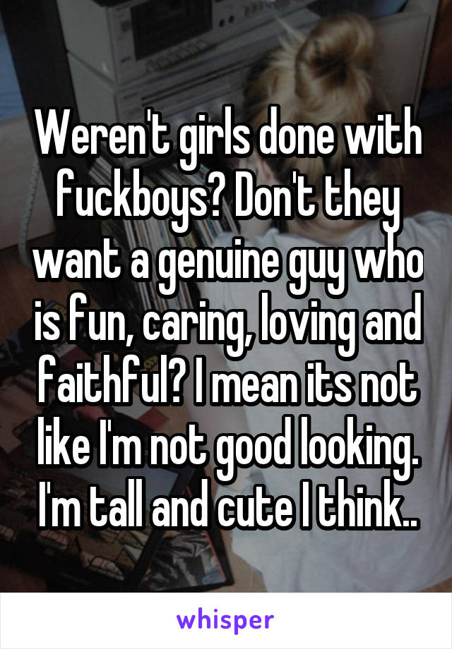 Weren't girls done with fuckboys? Don't they want a genuine guy who is fun, caring, loving and faithful? I mean its not like I'm not good looking. I'm tall and cute I think..