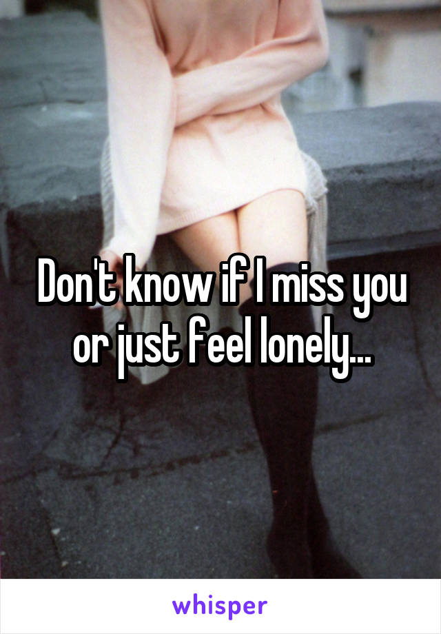 Don't know if I miss you or just feel lonely...