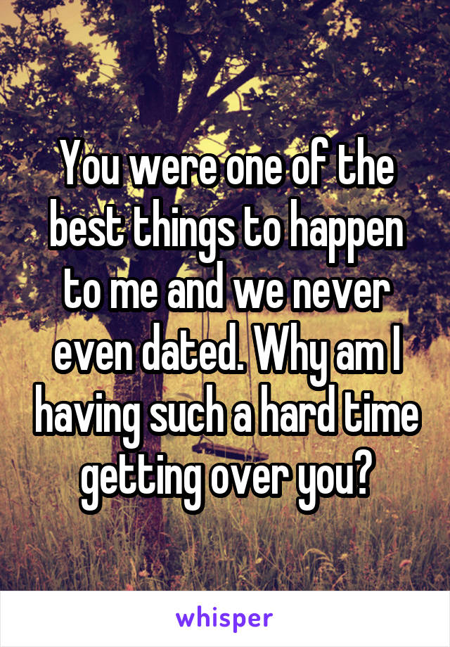 You were one of the best things to happen to me and we never even dated. Why am I having such a hard time getting over you?