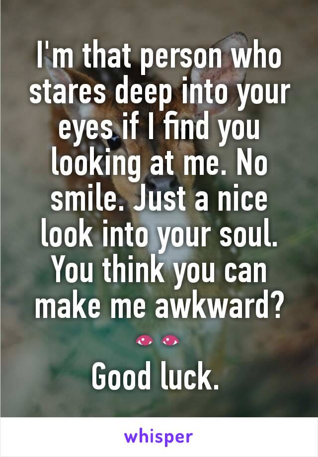 I'm that person who stares deep into your eyes if I find you looking at me. No smile. Just a nice look into your soul. You think you can make me awkward? 👀
Good luck. 