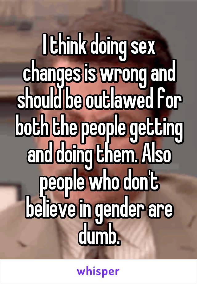 I think doing sex changes is wrong and should be outlawed for both the people getting and doing them. Also people who don't believe in gender are dumb.