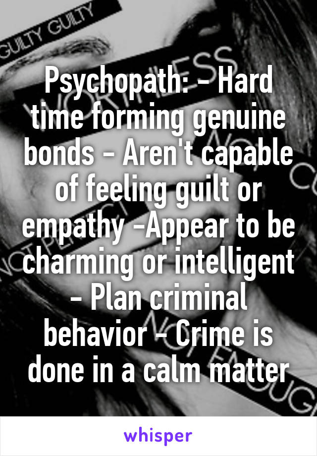 Psychopath: - Hard time forming genuine bonds - Aren't capable of feeling guilt or empathy -Appear to be charming or intelligent - Plan criminal behavior - Crime is done in a calm matter