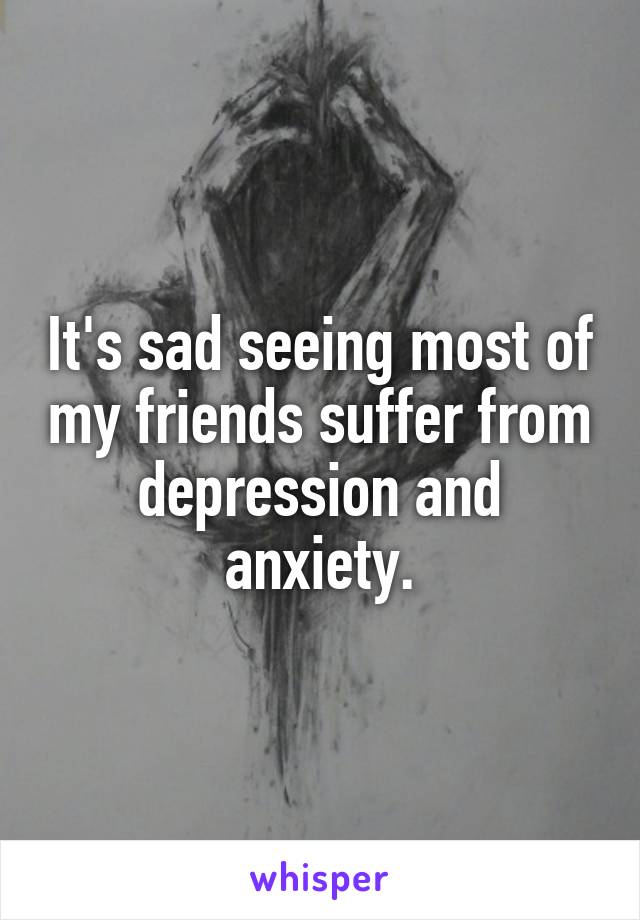 It's sad seeing most of my friends suffer from depression and anxiety.