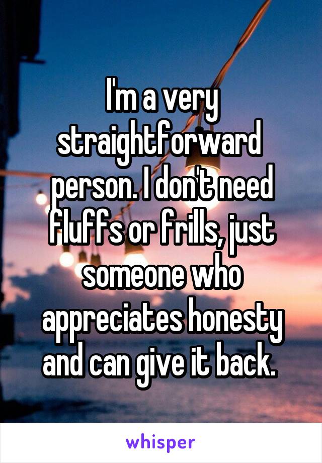 I'm a very straightforward  person. I don't need fluffs or frills, just someone who appreciates honesty and can give it back. 