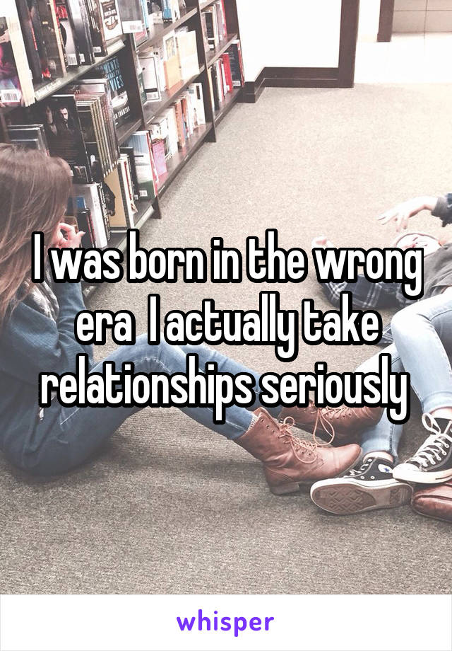 I was born in the wrong era  I actually take relationships seriously 