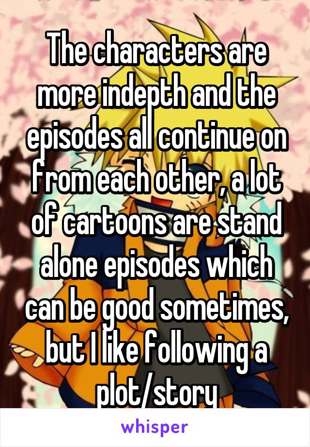 The characters are more indepth and the episodes all continue on from each other, a lot of cartoons are stand alone episodes which can be good sometimes, but I like following a plot/story