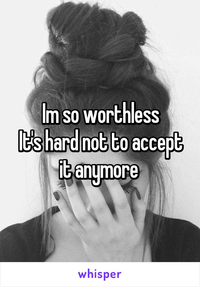 Im so worthless
It's hard not to accept it anymore 