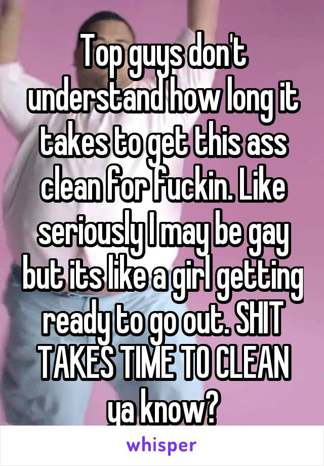 Top guys don't understand how long it takes to get this ass clean for fuckin. Like seriously I may be gay but its like a girl getting ready to go out. SHIT TAKES TIME TO CLEAN ya know?