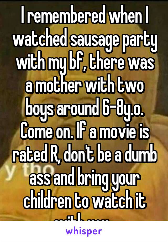 I remembered when I watched sausage party with my bf, there was a mother with two boys around 6-8y.o. Come on. If a movie is rated R, don't be a dumb ass and bring your children to watch it with you. 